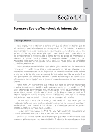 Tecnologia da Informação e Comunicação no Ambiente Organizacional
U1
51
Seção 1.4
Panorama Sobre a Tecnologia da Informação
Nesta seção, vamos abordar o cenário em que se situam as tecnologias da
informação e a sua relevância no ambiente organizacional. Você conhecerá algumas
dasmaismodernastecnologiaseequipamentosutilizadosnasmaisdiversasaplicações.
Vamos explorar algumas tecnologias que podem transformar nossas atividades
de forma dinâmica e inteligente, sob o ponto de vista da gestão de informações e
tomadas de decisão. Estamos falando dos softwares, também conhecidos como
Aplicações Ricas da Internet e ainda, vamos conhecer novas formas de transações
comerciais pela internet.
Após a realização do treinamento sobre a evolução da informática, os funcionários
perceberam o grande potencial de uso do computador nas suas atividades e se
mostraram interessados em futuras ampliações de recursos do sistema. Para atender
a esta demanda de interesse, a empresa de informática convida os funcionários
para participar de um workshop intitulado “Cenário de tecnologias de computação,
informação e comunicação”, que a empresa realizará nos próximos dias para seus
clientes.
Vamos fazer um levantamento que indique que tipos de cenários, tecnologias
e aplicações que os funcionários poderão esperar neste tipo de workshop. Você
sabe: a tecnologia da Informação evolui muito rápido. Novos equipamentos e novas
tecnologias surgem a cada dia, permitindo a criação de novos tipos de serviços. A
internet alcança um número maior de usuários todos os dias, no mundo todo, e novas
aplicações se tornam possíveis com o uso da tecnologia da informação.
Estamos vivendo uma era de revolução nos negócios. Observamos grandes
mudanças nas formas como os desenvolvedores de software e usuários finais utilizam
a internet como uma plataforma, impulsionando as empresas de todos os setores em
direção a uma nova forma de fazer negócios.
É o que podemos chamar de WEB 2.0, uma WEB inteligente, direcionada ao
usuário, permitindo, inclusive, que o usuário faça suas contribuições.
Na seção 1.4, vamos abordar novas tecnologias que estão sendo utilizadas pelas
pessoas e pelas empresas nas suas atividades. O objetivo de aprendizagem desta
Diálogo aberto
 