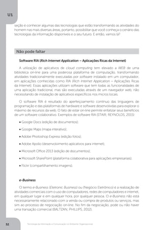 Tecnologia da Informação e Comunicação no Ambiente Organizacional
U1
52
seção é conhecer algumas das tecnologias que estão transformando as atividades do
homem nas mais diversas áreas, portanto, possibilitar que você conheça o cenário das
tecnologias da informação disponíveis e o seu futuro. E então, vamos lá?
Software RIA (Rich Internet Application – Aplicações Ricas da Internet)
A utilização de aplicativos de cloud computing tem elevado a WEB de uma
biblioteca on-line para uma poderosa plataforma de computação, transformando
atividades tradicionalmente executadas por software instalado em um computador,
em aplicações conhecidas como RIA (Rich Internet Application – Aplicações Ricas
da Internet). Essas aplicações utilizam software que tem todas as funcionalidades de
uma aplicação tradicional, mas são executadas através de um navegador web, não
necessitando de instalação de aplicativos específicos nos micros locais.
O software RIA é resultado do aperfeiçoamento contínuo das linguagens de
programação e das plataformas de hardware e software desenvolvidas para explorar o
máximo de recursos da web. O fato de estar on-line permite enfatizar seus benefícios
de um software colaborativo. Exemplos de software RIA (STAIR; REYNOLDS, 2015):
• Google Docs (edição de documentos);
• Google Maps (mapa interativo);
• Adobe Photoshop Express (edição fotos);
• Adobe Apollo (desenvolvimento aplicativos para internet);
• Microsoft Office 2013 (edição de documentos);
• Microsoft SharePoint (plataforma colaborativa para aplicações empresariais);
• Flickr (compartilhamento imagens).
e-Business
O termo e-Business (Eletronic Business) ou (Negócio Eletrônico) é a realização de
atividades comerciais com o uso de computadores, redes de computadores e internet,
em qualquer lugar e em qualquer hora, por qualquer pessoa. O e-Business não está
necessariamente relacionado com a venda ou compra de produtos ou serviços, mas
sim ao processo de negociação on-line. No fim da negociação, pode ou não haver
uma transação comercial (BALTZAN; PHILLIPS, 2012).
Não pode faltar
 