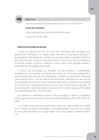Tecnologia da Informação e Comunicação no Ambiente Organizacional
U1
55
Veja mais informações sobre negócios on-line no curso da Intel
Curso de e-Business
<http://dialogoti.intel.com/pt-br/curso/e-business>.
Acesso em: 13 nov. 2015.
Saiba mais
Sistemas de tomada de decisão
A área de negócios está em um ritmo de crescimento tão acentuado que,
quanto mais informações um negócio gera, mais difícil é a tomada de decisões. A
quantidade de informações que precisam ser compreendidas e analisadas para tomar
boas decisões está crescendo exponencialmente. Antes do uso dos computadores,
as pessoas podiam confiar em relatórios manuais para tomar decisões porque a
quantidade de informações era limitada.
O avanço das tecnologias, as inovações na comunicação e a globalização
resultaram em um aumento considerável do volume de informações disponíveis e
das alternativas que precisam ser consideradas, tornando-se praticamente impossível
tomar decisões sem o uso de sistemas de informações. Decisões com alto nível de
complexidade, que envolvem muito mais informações que o cérebro humano é capaz
de compreender, exigem prazos cada vez mais curtos para tomada de decisões. As
pessoas não têm mais tempo suficiente para examinar e analisar todas as informações
manualmente (BALTZAN; PHILLIPS, 2012).
Os sistemas de informação executiva mais avançados já utilizam a inteligência
artificial para ajudar os executivos a tomar decisões estratégicas (BALTZAN; PHILLIPS,
2012).
Um modelo de tomada de decisões bem conhecido, desenvolvido por Herbert
Simon, divide essa fase em três estágios: informação, projeto e escolha. Este modelo
foi mais tarde expandido por George Huber, com cinco estágios, conforme Figura.
1.17.
 