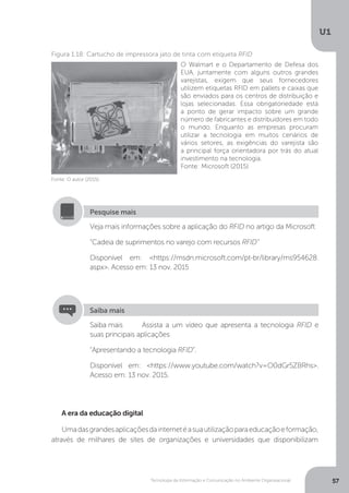 Tecnologia da Informação e Comunicação no Ambiente Organizacional
U1
57
Fonte: O autor (2015).
Figura 1.18: Cartucho de impressora jato de tinta com etiqueta RFID
A era da educação digital
Umadasgrandesaplicaçõesdainternetéasuautilizaçãoparaeducaçãoeformação,
através de milhares de sites de organizações e universidades que disponibilizam
O Walmart e o Departamento de Defesa dos
EUA, juntamente com alguns outros grandes
varejistas, exigem que seus fornecedores
utilizem etiquetas RFID em pallets e caixas que
são enviados para os centros de distribuição e
lojas selecionadas. Essa obrigatoriedade está
a ponto de gerar impacto sobre um grande
número de fabricantes e distribuidores em todo
o mundo. Enquanto as empresas procuram
utilizar a tecnologia em muitos cenários de
vários setores, as exigências do varejista são
a principal força orientadora por trás do atual
investimento na tecnologia.
Fonte: Microsoft (2015)
Veja mais informações sobre a aplicação do RFID no artigo da Microsoft
“Cadeia de suprimentos no varejo com recursos RFID”
Disponível em: <https://msdn.microsoft.com/pt-br/library/ms954628.
aspx>. Acesso em: 13 nov. 2015
Pesquise mais
Saiba mais Assista a um vídeo que apresenta a tecnologia RFID e
suas principais aplicações
“Apresentando a tecnologia RFID”.
Disponível em: <https://www.youtube.com/watch?v=O0dGr5ZBRhs>.
Acesso em: 13 nov. 2015.
Saiba mais
 