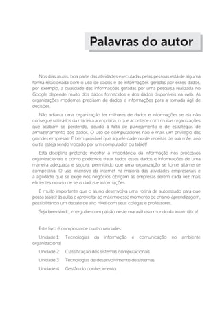 Palavras do autor
Nos dias atuais, boa parte das atividades executadas pelas pessoas está de alguma
forma relacionada com o uso de dados e de informações geradas por esses dados,
por exemplo, a qualidade das informações geradas por uma pesquisa realizada no
Google depende muito dos dados fornecidos e dos dados disponíveis na web. As
organizações modernas precisam de dados e informações para a tomada ágil de
decisões.
Não adianta uma organização ter milhares de dados e informações se ela não
consegue utilizá-los da maneira apropriada, o que acontece com muitas organizações
que acabam se perdendo, devido à falta de planejamento e de estratégias de
armazenamento dos dados. O uso de computadores não é mais um privilégio das
grandes empresas! É bem provável que aquele caderno de receitas de sua mãe, avó
ou tia esteja sendo trocado por um computador ou tablet!
Esta disciplina pretende mostrar a importância da informação nos processos
organizacionais e como podemos tratar todos esses dados e informações de uma
maneira adequada e segura, permitindo que uma organização se torne altamente
competitiva. O uso intensivo da internet na maioria das atividades empresariais e
a agilidade que se exige nos negócios obrigam as empresas serem cada vez mais
eficientes no uso de seus dados e informações.
É muito importante que o aluno desenvolva uma rotina de autoestudo para que
possa assistir às aulas e aproveitar ao máximo esse momento de ensino-aprendizagem,
possibilitando um debate de alto nível com seus colegas e professores.
Seja bem-vindo, mergulhe com paixão neste maravilhoso mundo da informática!
Este livro é composto de quatro unidades:
Unidade 1: 	Tecnologias da informação e comunicação no ambiente
organizacional
Unidade 2: 	 Classificação dos sistemas computacionais
Unidade 3: 	 Tecnologias de desenvolvimento de sistemas
Unidade 4: 	 Gestão do conhecimento
 