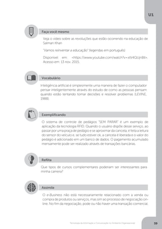 Tecnologia da Informação e Comunicação no Ambiente Organizacional
U1
59
Faça você mesmo
Veja o vídeo sobre as revoluções que estão ocorrendo na educação de
Salman Khan
“Vamos reinventar a educação” (legendas em português)
Disponível em: <https://www.youtube.com/watch?v=xtV4QUjnBlI>.
Acesso em: 13 nov. 2015.
Inteligência artificial é simplesmente uma maneira de fazer o computador
pensar inteligentemente através do estudo de como as pessoas pensam
quando estão tentando tomar decisões e resolver problemas (LEVINE,
1988).
Vocabulário
Exemplificando
O sistema de controle de pedágios “SEM PARAR” é um exemplo de
aplicação da tecnologia RFID. Quando o usuário dispõe desse serviço, ao
passar por uma praça de pedágio e se aproximar da cancela, é feita a leitura
do sensor do veículo e, se tudo estiver ok, a cancela é liberada e o valor do
pedágio é adicionado em um banco de dados. O pagamento acumulado
mensamente pode ser realizado através de transações bancárias.
Que tipos de cursos complementares poderiam ser interessantes para
minha carreira?
Reflita
Assimile
O e-Business não está necessariamente relacionado com a venda ou
compra de produtos ou serviços, mas sim ao processo de negociação on-
line. No fim da negociação, pode ou não haver uma transação comercial.
 