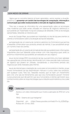 Tecnologia da Informação e Comunicação no Ambiente Organizacional
U1
60
Agora que os conceitos básicos já foram aprendidos, vamos resolver a situação-
problema 4: apresentar um cenário das tecnologias de computação, informação e
comunicação que estão revolucionando o mercado de negócios eletrônicos.
Para isso, a equipe de informática fez uma apresentação sobre as tecnologias
mais modernas que estão sendo utilizadas em sistemas de negócios eletrônicos e
que poderão ser implantadas na loja de autopeças de Sebastião. Entre as tecnologias
apresentadas, Sebastião se interessou por:
• uso do Google Maps, que poderá ser implantado no site da loja para orientar os
clientes e fornecedores sobre a localização da loja de Sebastião;
• implantação de um sistema de comércio eletrônico (e-Commerce) que permita
a Sebastião comercializar seus produtos através da internet, o que possibilitará atingir
um número maior de clientes;
• implantação de um sistema de tomada de decisão que poderá trazer informações
importantes para que Sebastião possa analisar com mais segurança quais serão os
próximos investimentos que poderão ser realizados em seu negócio;
• uso da tecnologia RFID nos produtos da loja, que permitirá uma maior agilidade
nas operações de controle da loja, identificando com maior precisão todo o processo
de logística que poderá ser utilizado, considerando o crescimento previsto dos
negócios que serão realizados pela internet;
• uso da internet para a realização de cursos para os funcionários e clientes, já que
muitos fornecedores da loja disponibilizam manuais e cursos sobre seus produtos,
sem qualquer custo. Para isso, Sebastião resolveu que vai fazer um investimento
para criar uma sala de treinamentos para que seus fornecedores possam ministrar
cursos presenciais que vão permitir que seus funcionários e clientes aprimorem seus
conhecimentos sobre as novas tecnologias que a indústria automobilística cria a cada
dia.
Sem medo de errar
Assista a um vídeo interessante que mostra a aplicação do RFID em uma
loja
“RFID – Sistema de Loja Inteligente”
Disponível em: <https://www.youtube.com/watch?v=1s_fs33e5Dg>.
Acesso em: 13 nov. 2015.
Saiba mais
 