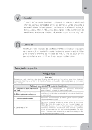 Tecnologia da Informação e Comunicação no Ambiente Organizacional
U1
61
Atenção!
O termo e-Commerce (eletronic commerce ou comércio eletrônico)
refere-se apenas a transações on-line de compra e venda, enquanto o
termo e-Business, derivado do termo e-Commerce, refere-se à realização
de negócios na internet, não apenas de compra e venda, mas também de
atendimento ao cliente e de colaboração com os parceiros de negócios.
O software RIA é resultado do aperfeiçoamento contínuo das linguagens
de programação e das plataformas de hardware e software desenvolvidas
para explorar o máximo de recursos da web. O fato de estar on-line
permite enfatizar seus benefícios de um software colaborativo.
Lembre-se
Avançando na prática
Pratique mais
Instrução
Desafiamos você a praticar o que aprendeu, transferindo seus conhecimentos para novas situações
que pode encontrar no ambiente de trabalho. Realize as atividades e depois compare-as com as de
seus colegas.
Aplicando a tecnologia RFID no comércio eletrônico
1. Competência de Fundamentos
de Área
Conhecer e compreender as principais tecnologias
relacionadas à informação e à comunicação.
2. Objetivos de aprendizagem
Conhecer o cenário das tecnologias da informação disponíveis
e o seu futuro.
3. Conteúdos relacionados
O cenário das tecnologias da informação e comunicação no
ambiente organizacional.
4. Descrição da SP
Faça uma pesquisa na internet sobre o uso da tecnologia
RFID. Que tipos de equipamentos são necessários para sua
utilização? Quais são tipos de etiquetas que são utilizadas para
comércio eletrônico? Discuta com seus colegas e professor
sobre a viabilidade de uso do RFID em produtos de baixo
custo. Consulte o case do Walmart, que é considerado um dos
maiores usuários desta tecnologia.
 