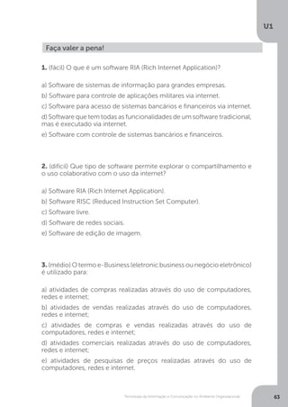 Tecnologia da Informação e Comunicação no Ambiente Organizacional
U1
63
Faça valer a pena!
1. (fácil) O que é um software RIA (Rich Internet Application)?
a) Software de sistemas de informação para grandes empresas.
b) Software para controle de aplicações militares via internet.
c) Software para acesso de sistemas bancários e financeiros via internet.
d) Software que tem todas as funcionalidades de um software tradicional,
mas é executado via internet.
e) Software com controle de sistemas bancários e financeiros.
2. (difícil) Que tipo de software permite explorar o compartilhamento e
o uso colaborativo com o uso da internet?
a) Software RIA (Rich Internet Application).
b) Software RISC (Reduced Instruction Set Computer).
c) Software livre.
d) Software de redes sociais.
e) Software de edição de imagem.
3. (médio) O termo e-Business (eletronic business ou negócio eletrônico)
é utilizado para:
a) atividades de compras realizadas através do uso de computadores,
redes e internet;
b) atividades de vendas realizadas através do uso de computadores,
redes e internet;
c) atividades de compras e vendas realizadas através do uso de
computadores, redes e internet;
d) atividades comerciais realizadas através do uso de computadores,
redes e internet;
e) atividades de pesquisas de preços realizadas através do uso de
computadores, redes e internet.
 
