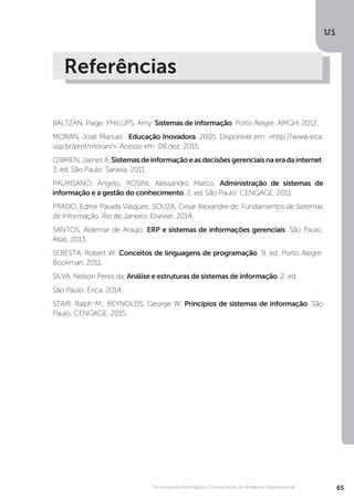 U1
65Tecnologia da Informação e Comunicação no Ambiente Organizacional
Referências
BALTZAN, Paige; PHILLIPS, Amy. Sistemas de informação. Porto Alegre: AMGH, 2012.
MORAN, José Manuel. Educação Inovadora, 2005. Disponível em: <http://www.eca.
usp.br/prof/moran/>. Acesso em: 08 dez. 2015.
O'BRIEN, James A. Sistemasdeinformaçãoeasdecisõesgerenciaisnaeradainternet.
3. ed. São Paulo: Saraiva, 2011.
PALMISANO, Angelo; ROSINI, Alessandro Marco. Administração de sistemas de
informação e a gestão do conhecimento. 2. ed. São Paulo: CENGAGE, 2011.
PRADO, Edmir Parada Vasques; SOUZA, Cesar Alexandre de. Fundamentos de Sistemas
de Informação. Rio de Janeiro: Elsevier, 2014.
SANTOS, Aldemar de Araújo. ERP e sistemas de informações gerenciais. São Paulo:
Atlas, 2013.
SEBESTA, Robert W. Conceitos de linguagens de programação. 9. ed. Porto Alegre:
Bookman, 2011.
SILVA, Nelson Peres da. Análise e estruturas de sistemas de informação. 2. ed.
São Paulo: Érica, 2014.
STAIR, Ralph M.; REYNOLDS, George W. Princípios de sistemas de informação. São
Paulo: CENGAGE, 2015.
 