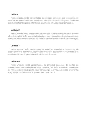Unidade 1
Nesta unidade, serão apresentados os principais conceitos das tecnologias de
informação, apresentando um histórico da evolução destas tecnologias e um cenário
das diversas tecnologias da informação atualmente em uso pelas organizações.
Unidade 2
Nesta unidade, serão apresentados os principais sistemas computacionais e como
são estruturados. Serão apresentados também os principais tipos de equipamentos de
computação atualmente em uso e o impacto da internet nos sistemas de informação.
Unidade 3
Nesta unidade, serão apresentados os principais conceitos e ferramentas de
desenvolvimento de sistemas, as principais linguagens de programação utilizadas e os
principais sistemas de gerenciamento de bancos de dados.
Unidade 4
Nesta unidade, serão apresentados os principais conceitos de gestão do
conhecimento e de sua importância nas organizações. Serão apresentados conceitos
de inteligência artificial, big data, cloud computing e as principais técnicas, ferramentas
e algoritmos de tratamento de grandes bancos de dados.
 