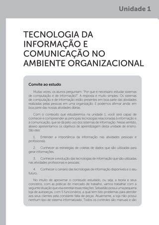 Unidade 1
Tecnologia da
Informação e
Comunicação no
Ambiente Organizacional
Muitas vezes, os alunos perguntam: “Por que é necessário estudar sistemas
de computação e de informação?”. A resposta é muito simples: Os sistemas
de computação e de informação estão presentes em boa parte das atividades
realizadas pelas pessoas em uma organização. E podemos afirmar ainda: em
boa parte das nossas atividades diárias.
Com o conteúdo que estudaremos na unidade 1, você será capaz de
conhecer e compreender as principais tecnologias relacionadas à informação e
à comunicação, que se dá pelo uso dos sistemas de informação. Nesse sentido,
abaixo apresentamos os objetivos de aprendizagem desta unidade de ensino.
São eles:
1.	 Entender a importância da informação nas atividades pessoais e
profissionais.
2.	 Conhecer as estratégias de coletas de dados que são utilizadas para
gerar informações.
3.	 Conhecer a evolução das tecnologias de informação que são utilizadas
nas atividades profissionais e pessoais.
4.	 Conhecer o cenário das tecnologias da informação disponíveis e o seu
futuro.
No intuito de aproximar o conteúdo estudado, ou seja, a teoria e seus
conceitos, com as práticas do mercado de trabalho, vamos trabalhar com a
seguintesituaçãoquevisaestreitaressasrelações:Sebastiãopossuiumapequena
loja de autopeças, com 5 funcionários, a qual tem tido problemas para atender
aos seus clientes pela constante falta de peças. Atualmente, a loja não possui
nenhum tipo de sistema informatizado. Todos os controles são manuais e são
Convite ao estudo
 