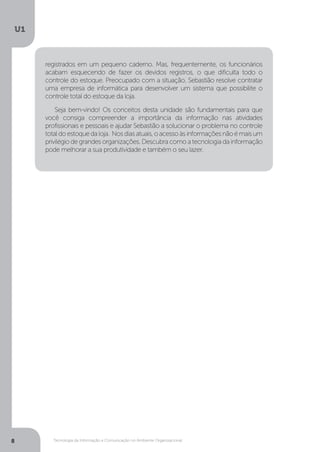 Tecnologia da Informação e Comunicação no Ambiente Organizacional
U1
8
registrados em um pequeno caderno. Mas, frequentemente, os funcionários
acabam esquecendo de fazer os devidos registros, o que dificulta todo o
controle do estoque. Preocupado com a situação, Sebastião resolve contratar
uma empresa de informática para desenvolver um sistema que possibilite o
controle total do estoque da loja.
Seja bem-vindo! Os conceitos desta unidade são fundamentais para que
você consiga compreender a importância da informação nas atividades
profissionais e pessoais e ajudar Sebastião a solucionar o problema no controle
totaldoestoquedaloja. Nosdiasatuais,oacessoàsinformaçõesnãoémaisum
privilégio de grandes organizações. Descubra como a tecnologia da informação
pode melhorar a sua produtividade e também o seu lazer.
 