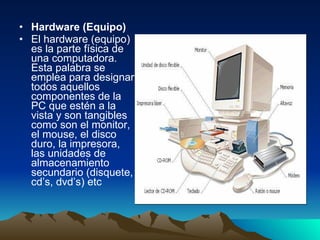Hardware (Equipo) El hardware (equipo) es la parte física de una computadora. Esta palabra se emplea para designar todos aquellos componentes de la PC que estén a la vista y son tangibles como son el monitor, el mouse, el disco duro, la impresora, las unidades de almacenamiento secundario (disquete, cd’s, dvd’s) etc 