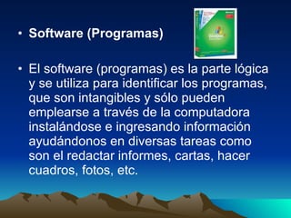 Software (Programas) El software (programas) es la parte lógica y se utiliza para identificar los programas, que son intangibles y sólo pueden emplearse a través de la computadora instalándose e ingresando información ayudándonos en diversas tareas como son el redactar informes, cartas, hacer cuadros, fotos, etc.  