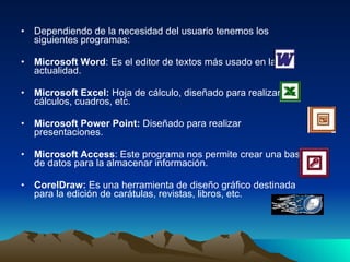 Dependiendo de la necesidad del usuario tenemos los siguientes programas: Microsoft Word : Es el editor de textos más usado en la actualidad. Microsoft Excel:  Hoja de cálculo, diseñado para realizar cálculos, cuadros, etc. Microsoft Power Point:  Diseñado para realizar presentaciones. Microsoft Access : Este programa nos permite crear una base de datos para la almacenar información. CorelDraw:  Es una herramienta de diseño gráfico destinada para la edición de carátulas, revistas, libros, etc. 