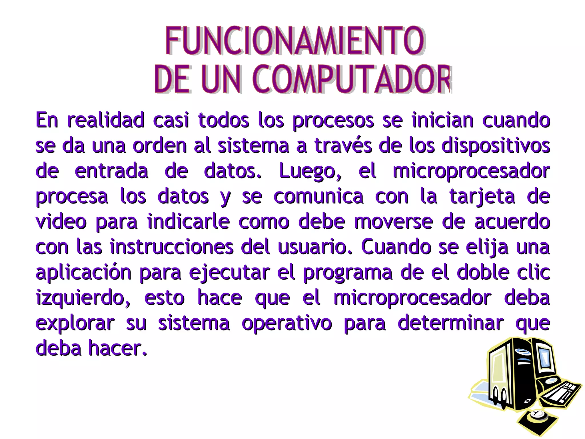 En realidad casi todos los procesos se inician cuando se da una orden al sistema a través de los dispositivos de entrada de datos. Luego, el microprocesador procesa los datos y se comunica con la tarjeta de video para indicarle como debe moverse de acuerdo con las instrucciones del usuario. Cuando se elija una aplicación para ejecutar el programa de el doble clic izquierdo, esto hace que el microprocesador deba explorar su sistema operativo para determinar que deba hacer. FUNCIONAMIENTO DE UN COMPUTADOR 