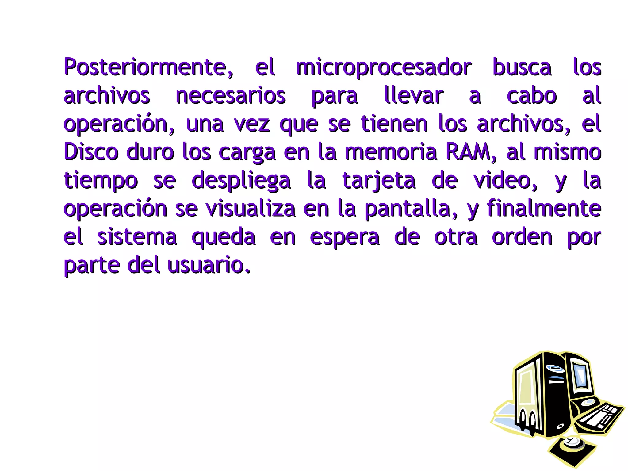Posteriormente, el microprocesador busca los archivos necesarios para llevar a cabo al operación, una vez que se tienen los archivos, el Disco duro los carga en la memoria RAM, al mismo tiempo se despliega la tarjeta de video, y la operación se visualiza en la pantalla, y finalmente el sistema queda en espera de otra orden por parte del usuario. 