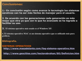 Conclusiones:   1.- En conclusión según como avanza la tecnología los sistemas oerativos van ha ser más fáciles de manejar para el usuario.   2. De acuerdo con las generaciones cada generación es más mejor que otra ya que con lo que ha avanzado se ha logrado a facilitar su uso.   3.   El sistema operativo más usado es el Windows XP.   4. El sistema operativo MAC es un sistema operativo que es utilizado más para gráficos.   Bibliografía. SISTEMAS OPERATIVOS ·   http://www.masadelante.com/faq-sistema-operativo.htm ·   http://www.geocities.com/hectorabrahan/SO/Definicion.htm 