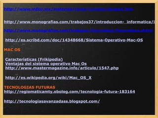 http://www.mflor.mx/materias/comp/cursoso/sisope1.htm   http://www.monografias.com/trabajos37/introduccion-  informatica/introduccion-informatica2.shtml http://www.monografias.com/trabajos/futurodeso/futurodeso.shtml   http://es.scribd.com/doc/14348668/Sistema-Operativo-Mac-OS MAC OS   Características (Frikipedia)   Ventajas del sistema operativo Mac Os   http://www.mastermagazine.info/articulo/1547.php   http://es.wikipedia.org/wiki/Mac_OS_X TECNOLOGIAS FUTURAS http://regiomaticamty.obolog.com/tecnologia-futura-183164 http://tecnologiasavanzadass.blogspot.com/   