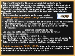 - Soportan timesharing (tiempo compartido), variante de la multiprogramación con usuarios conectados mediante terminales en línea, permitiendo la operación en modo interactivo o conversacional.  - Aparecen los sistemas de tiempo real, que requieren tiempos de respuesta muy exigentes, especialmente para usos industriales o militares.  - Se difunden las computadoras de rango medio. - Cuarta generación (1980-1990):   computadoras                                       personales: Aparición de software amigable con el usuario, destinado a usuarios no profesionales y con una interfase gráfica muy desarrollada.  Desarrollo de sistemas operativos de red y sistemas operativos distribuidos.                                          Sistemas operativos de red: - Los usuarios están conscientes de la existencia de varias computadoras conectadas.  - Cada máquina ejecuta su propio S. O. local.  - Son similares a los S. O. de un solo procesador pero con el agregado de    - Controlador de interfaz de la red y su software de bajo nivel.      - Software para conexión y acceso a archivos remotos, etc.   - Quinta generación (1981-1990).   A partir de esta generación ya no hay diferencia en la tecnología que se utiliza para la creación de las máquinas, sino en la manera en que se emplea. 