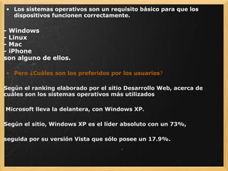 Los sistemas operativos son un requisito básico para que los dispositivos funcionen correctamente. - Windows - Linux - Mac - iPhone son alguno de ellos.   Pero ¿Cuáles son los preferidos por los usuarios ? Según el ranking elaborado por el sitio Desarrollo Web, acerca de cuáles son los sistemas operativos más utilizados     Microsoft lleva la delantera, con Windows XP. Según el sitio, Windows XP es el líder absoluto con un 73%,    seguida por su versión Vista que sólo posee un 17.9%.   