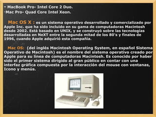 -  MacBook Pro- Intel Core 2 Duo. Mac Pro- Quad Core Intel Xeon.      Mac OS X :  es un sistema operativo desarrollado y comercializado por Apple Inc. que ha sido incluido en su gama de computadoras Macintosh desde 2002. Está basado en UNIX, y se construyó sobre las tecnologías desarrolladas en NeXT entre la segunda mitad de los 80's y finales de 1996, cuando Apple adquirió esta compañía.       Mac OS:    (del inglés Macintosh Operating System, en español Sistema Operativo de Macintosh) es el nombre del sistema operativo creado por Apple para su línea de computadoras Macintosh. Es conocido por haber sido el primer sistema dirigido al gran público en contar con una interfaz gráfica compuesta por la interacción del mouse con ventanas, Icono y menús. 