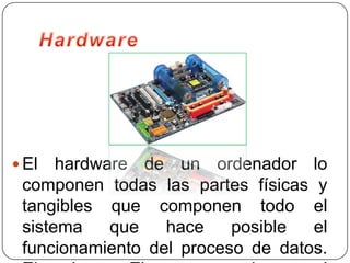  El  hardware de un ordenador lo
 componen todas las partes físicas y
 tangibles que componen todo el
 sistema    que   hace    posible  el
 funcionamiento del proceso de datos.
 