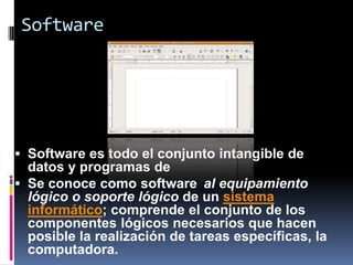 Software




 Software es todo el conjunto intangible de
  datos y programas de
 Se conoce como software al equipamiento
  lógico o soporte lógico de un sistema
  informático; comprende el conjunto de los
  componentes lógicos necesarios que hacen
  posible la realización de tareas específicas, la
  computadora.
 