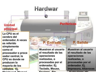 Unidad                             Periféricos
 principal
La CPU es el
cerebro del
ordenador. A veces
es referido
simplemente
como el              Muestran al usuario   Muestran al usuario
procesador o proce   el resultado de las   el resultado de las
sador central, la    operaciones           operaciones
CPU es donde se      realizadas, o         realizadas, o
producen la          procesadas por el     procesadas por el
mayoría de los       ordenador. Ej.        ordenador. Ej.
cálculos. Ej.        Teclado, Mouse,       Impresora, Altavoces
 