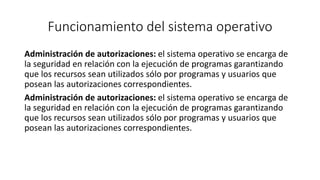 Funcionamiento del sistema operativo 
Administración de autorizaciones: el sistema operativo se encarga de 
la seguridad en relación con la ejecución de programas garantizando 
que los recursos sean utilizados sólo por programas y usuarios que 
posean las autorizaciones correspondientes. 
Administración de autorizaciones: el sistema operativo se encarga de 
la seguridad en relación con la ejecución de programas garantizando 
que los recursos sean utilizados sólo por programas y usuarios que 
posean las autorizaciones correspondientes. 
