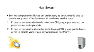 Hardware 
• Son los componentes físicos del ordenador, es decir, todo lo que se 
puede ver y tocar. Clasificaremos el hardware en dos tipos: 
1. El que se encentra dentro de la torre o CPU, y que por lo tanto no 
podemos ver a simple vista. 
2. El que se encuentra alrededor de la torre o CPU, y que por lo tanto, 
vemos a simple vista, y que denominamos periféricos. 
 