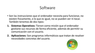 Software 
• Son las instrucciones que el ordenador necesita para funcionar, no 
existen físicamente, o lo que es igual, no se pueden ver ni tocar. 
También tenemos de dos tipos: 
1. Sistemas Operativos: Tienen como misión que el ordenador 
gestione sus recursos de forma eficiente, además de permitir su 
comunicación con el usuario. 
2. Aplicaciones: Son programas informáticos que tratan de resolver 
necesidades concretas del usuario. 
 