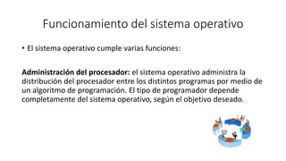 Funcionamiento del sistema operativo 
• El sistema operativo cumple varias funciones: 
Administración del procesador: el sistema operativo administra la 
distribución del procesador entre los distintos programas por medio de 
un algoritmo de programación. El tipo de programador depende 
completamente del sistema operativo, según el objetivo deseado. 
 