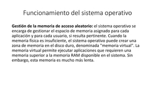 Funcionamiento del sistema operativo 
Gestión de la memoria de acceso aleatorio: el sistema operativo se 
encarga de gestionar el espacio de memoria asignado para cada 
aplicación y para cada usuario, si resulta pertinente. Cuando la 
memoria física es insuficiente, el sistema operativo puede crear una 
zona de memoria en el disco duro, denominada "memoria virtual". La 
memoria virtual permite ejecutar aplicaciones que requieren una 
memoria superior a la memoria RAM disponible en el sistema. Sin 
embargo, esta memoria es mucho más lenta. 
 