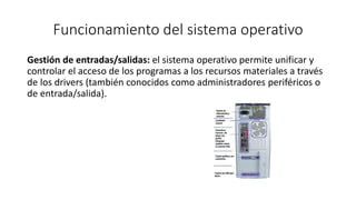 Funcionamiento del sistema operativo 
Gestión de entradas/salidas: el sistema operativo permite unificar y 
controlar el acceso de los programas a los recursos materiales a través 
de los drivers (también conocidos como administradores periféricos o 
de entrada/salida). 
 