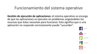 Funcionamiento del sistema operativo 
Gestión de ejecución de aplicaciones: el sistema operativo se encarga 
de que las aplicaciones se ejecuten sin problemas asignándoles los 
recursos que éstas necesitan para funcionar. Esto significa que si una 
aplicación no responde correctamente puede "sucumbir". 
 