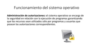 Funcionamiento del sistema operativo 
Administración de autorizaciones: el sistema operativo se encarga de 
la seguridad en relación con la ejecución de programas garantizando 
que los recursos sean utilizados sólo por programas y usuarios que 
posean las autorizaciones correspondientes. 
 