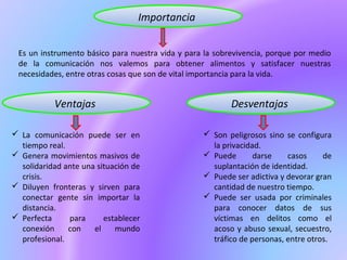 Importancia
Es un instrumento básico para nuestra vida y para la sobrevivencia, porque por medio
de la comunicación nos valemos para obtener alimentos y satisfacer nuestras
necesidades, entre otras cosas que son de vital importancia para la vida.
DesventajasVentajas
 La comunicación puede ser en
tiempo real.
 Genera movimientos masivos de
solidaridad ante una situación de
crisis.
 Diluyen fronteras y sirven para
conectar gente sin importar la
distancia.
 Perfecta para establecer
conexión con el mundo
profesional.
 Son peligrosos sino se configura
la privacidad.
 Puede darse casos de
suplantación de identidad.
 Puede ser adictiva y devorar gran
cantidad de nuestro tiempo.
 Puede ser usada por criminales
para conocer datos de sus
víctimas en delitos como el
acoso y abuso sexual, secuestro,
tráfico de personas, entre otros.
 