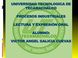UNIVERSIDAD TECNOLOGICA DE 
TECAMACHALCO 
PROCESOS INDUSTRIALES 
LECTURA Y EXPRESIÓN ORAL 
ALUMNO: 
VICTOR ANGEL GALICIA CUEVAS 
