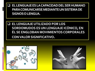  ELLENGUAJEES LA CAPACIDAD DEL SER HUMANO 
PARA COMUNICARSE MEDIANTE UNSISTEMA DE 
SIGNOSOLENGUA. 
 EL LENGUAJE UTILIZADO POR LOS 
SORDOMUDOS ES UN LENGUAJE ICÓNICO, EN 
ÉL SE ENGLOBAN MOVIMIENTOS CORPORALES 
CONVALOR SIGNIFICATIVO. 
 