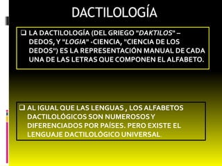 DACTILOLOGÍA 
 LA DACTILOLOGÍA (DEL GRIEGO "DAKTILOS" – 
DEDOS, Y "LOGIA" -CIENCIA, "CIENCIA DE LOS 
DEDOS") ES LA REPRESENTACIÓN MANUAL DE CADA 
UNA DE LAS LETRAS QUE COMPONEN EL ALFABETO. 
 AL IGUAL QUE LAS LENGUAS , LOS ALFABETOS 
DACTILOLÓGICOS SON NUMEROSOS Y 
DIFERENCIADOS POR PAÍSES. PERO EXISTE EL 
LENGUAJE DACTILOLÓGICO UNIVERSAL. 
 