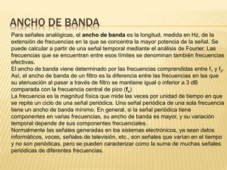 ANCHO DE BANDA
Para señales analógicas, el ancho de banda es la longitud, medida en Hz, de la
extensión de frecuencias en la que se concentra la mayor potencia de la señal. Se
puede calcular a partir de una señal temporal mediante el análisis de Fourier. Las
frecuencias que se encuentran entre esos límites se denominan también frecuencias
efectivas.
El ancho de banda viene determinado por las frecuencias comprendidas entre f1 y f2.
Así, el ancho de banda de un filtro es la diferencia entre las frecuencias en las que
su atenuación al pasar a través de filtro se mantiene igual o inferior a 3 dB
comparada con la frecuencia central de pico (fc)
La frecuencia es la magnitud física que mide las veces por unidad de tiempo en que
se repite un ciclo de una señal periódica. Una señal periódica de una sola frecuencia
tiene un ancho de banda mínimo. En general, si la señal periódica tiene
componentes en varias frecuencias, su ancho de banda es mayor, y su variación
temporal depende de sus componentes frecuenciales.
Normalmente las señales generadas en los sistemas electrónicos, ya sean datos
informáticos, voces, señales de televisión, etc., son señales que varían en el tiempo
y no son periódicas, pero se pueden caracterizar como la suma de muchas señales
periódicas de diferentes frecuencias.
 