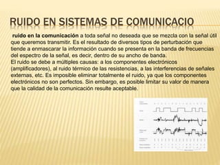 RUIDO EN SISTEMAS DE COMUNICACIO
ruido en la comunicación a toda señal no deseada que se mezcla con la señal útil
que queremos transmitir. Es el resultado de diversos tipos de perturbación que
tiende a enmascarar la información cuando se presenta en la banda de frecuencias
del espectro de la señal, es decir, dentro de su ancho de banda.
El ruido se debe a múltiples causas: a los componentes electrónicos
(amplificadores), al ruido térmico de las resistencias, a las interferencias de señales
externas, etc. Es imposible eliminar totalmente el ruido, ya que los componentes
electrónicos no son perfectos. Sin embargo, es posible limitar su valor de manera
que la calidad de la comunicación resulte aceptable.
 