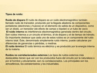 Tipos de ruido:
Ruido de disparo El ruido de disparo es un ruido electromagnético también
llamado ruido de transistor, producido por la llegada aleatoria de componentes
portadores (electrones y huecos) en el elemento de salida de un dispositivo, como
ser un diodo, un transistor (de efecto de campo o bipolar) o un tubo de vacío
El ruido interno es interferencia electromagnética generada dentro del circuito.
Son ruidos internos a un circuito el térmico, el de disparo y el de tiempo de tránsito.
Es importante destacar que cada uno de estos ruidos es un componente del ruido
interno total. Éste, denominado simplemente ruido interno, puede calcularse por
diferencias de ganancias o pérdidas, o medirse.
El ruido térmico El ruido térmico es eléctrico y es producido por la energía interna
de la materia.
Ruidos no correlacionados externos Los tipos de ruidos externos más
destacables tienen que ver con los producidos fuera del circuito por la naturaleza o
por el hombre y-obviamente- son no correlacionados. Los principales son los
atmosféricos, los extraterrestres y los industriales.
 