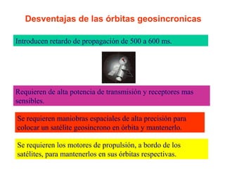 Desventajas de las órbitas geosincronicas 
Introducen retardo de propagación de 500 a 600 ms. 
Requieren de alta potencia de transmisión y receptores mas 
sensibles. 
Se requieren maniobras espaciales de alta precisión para 
colocar un satélite geosincrono en órbita y mantenerlo. 
Se requieren los motores de propulsión, a bordo de los 
satélites, para mantenerlos en sus órbitas respectivas. 
 