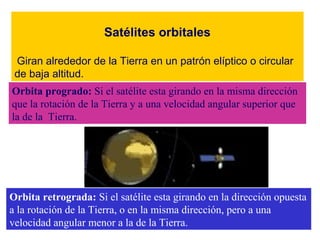 Satélites orbitales 
Giran alrededor de la Tierra en un patrón elíptico o circular 
de baja altitud. 
Orbita progrado: Si el satélite esta girando en la misma dirección 
que la rotación de la Tierra y a una velocidad angular superior que 
la de la Tierra. 
Orbita retrograda: Si el satélite esta girando en la dirección opuesta 
a la rotación de la Tierra, o en la misma dirección, pero a una 
velocidad angular menor a la de la Tierra. 
 