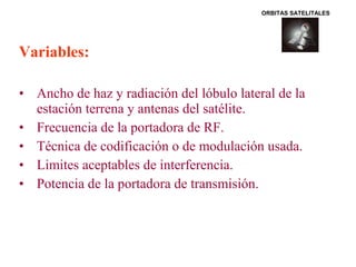 Variables: 
ORBITAS SATELITALES 
• Ancho de haz y radiación del lóbulo lateral de la 
estación terrena y antenas del satélite. 
• Frecuencia de la portadora de RF. 
• Técnica de codificación o de modulación usada. 
• Limites aceptables de interferencia. 
• Potencia de la portadora de transmisión. 
 