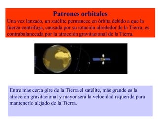Patrones orbitales 
Una vez lanzado, un satélite permanece en órbita debido a que la 
fuerza centrifuga, causada por su rotación alrededor de la Tierra, es 
contrabalanceada por la atracción gravitacional de la Tierra. 
Entre mas cerca gire de la Tierra el satélite, más grande es la 
atracción gravitacional y mayor será la velocidad requerida para 
mantenerlo alejado de la Tierra. 
 