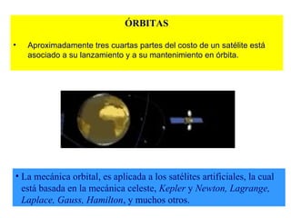 ÓRBITAS 
• Aproximadamente tres cuartas partes del costo de un satélite está 
asociado a su lanzamiento y a su mantenimiento en órbita. 
• La mecánica orbital, es aplicada a los satélites artificiales, la cual 
está basada en la mecánica celeste, Kepler y Newton, Lagrange, 
Laplace, Gauss, Hamilton, y muchos otros. 
 