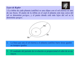 Leyes de Kepler 
1.La órbita de cada planeta (satélite) es una elipse con el sol (tierra) en uno 
de sus focos. El punto de la órbita en el cual el planeta está mas cerca del 
sol se denomina perigeo, y el punto donde está más lejos del sol se le 
denomina apogeo. 
2. La línea que une al sol (tierra) a el planeta (satélite) barre áreas iguales 
en tiempos iguales. 
3. El cuadrado del periodo de revolución es proporcional al cubo de su eje 
mayor. 
 