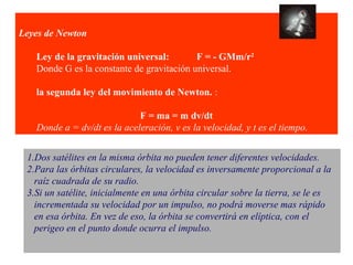 Leyes de Newton 
Ley de la gravitación universal: F = - GMm/r2 
Donde G es la constante de gravitación universal. 
la segunda ley del movimiento de Newton. : 
F = ma = m dv/dt 
Donde a = dv/dt es la aceleración, v es la velocidad, y t es el tiempo. 
1.Dos satélites en la misma órbita no pueden tener diferentes velocidades. 
2.Para las órbitas circulares, la velocidad es inversamente proporcional a la 
raíz cuadrada de su radio. 
3.Si un satélite, inicialmente en una órbita circular sobre la tierra, se le es 
incrementada su velocidad por un impulso, no podrá moverse mas rápido 
en esa órbita. En vez de eso, la órbita se convertirá en elíptica, con el 
perigeo en el punto donde ocurra el impulso. 
 