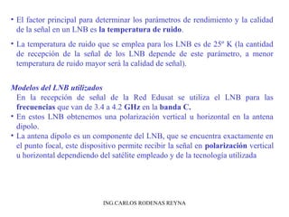 • El factor principal para determinar los parámetros de rendimiento y la calidad 
de la señal en un LNB es la temperatura de ruido. 
• La temperatura de ruido que se emplea para los LNB es de 25º K (la cantidad 
de recepción de la señal de los LNB depende de este parámetro, a menor 
temperatura de ruido mayor será la calidad de señal). 
Modelos del LNB utilizados 
En la recepción de señal de la Red Edusat se utiliza el LNB para las 
frecuencias que van de 3.4 a 4.2 GHz en la banda C. 
• En estos LNB obtenemos una polarización vertical u horizontal en la antena 
dipolo. 
• La antena dipolo es un componente del LNB, que se encuentra exactamente en 
el punto focal, este dispositivo permite recibir la señal en polarización vertical 
u horizontal dependiendo del satélite empleado y de la tecnología utilizada 
ING.CARLOS RODENAS REYNA 
 