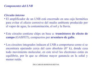 Componentes del LNB 
Circuito interno 
• El amplificador de un LNB está encerrado en una caja hermética 
para evitar el efecto corrosivo del medio ambiente producido por 
el vapor de agua, la contaminación, el sol y la lluvia. 
• Este circuito contiene chips en base a: transistores de efecto de 
campo (GASFET), compuestos por arseniuro de galio. 
• Los circuitos integrados inducen al LNB a comportarse como si se 
encontrara operando cerca del cero absoluto (0° k), donde cesa 
todo movimiento molecular, en este nivel los electrones están en 
equilibrio, por lo que se obtiene mayor ganancia en la señal y 
menor ruido. 
ING.CARLOS RODENAS REYNA 
 